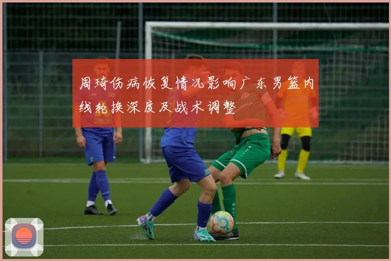 周琦伤病恢复情况影响广东男篮内线轮换深度及战术调整