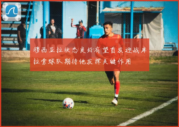 穆西亚拉状态良好有望首发迎战库拉索球队期待他发挥关键作用