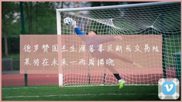 德罗赞国王生涯落幕买断或交易结果将在未来一两周揭晓