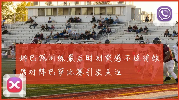 姆巴佩训练最后时刻突感不适将缺席对阵巴萨比赛引发关注