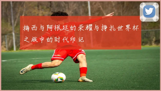 梅西与阿根廷的荣耀与挣扎世界杯之旅中的时代印记