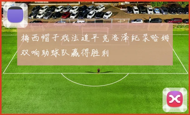 梅西帽子戏法追平克洛泽纪录哈姆双响助球队赢得胜利
