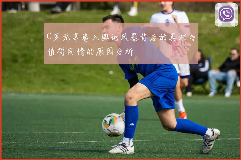 C罗无辜卷入舆论风暴背后的真相与值得同情的原因分析