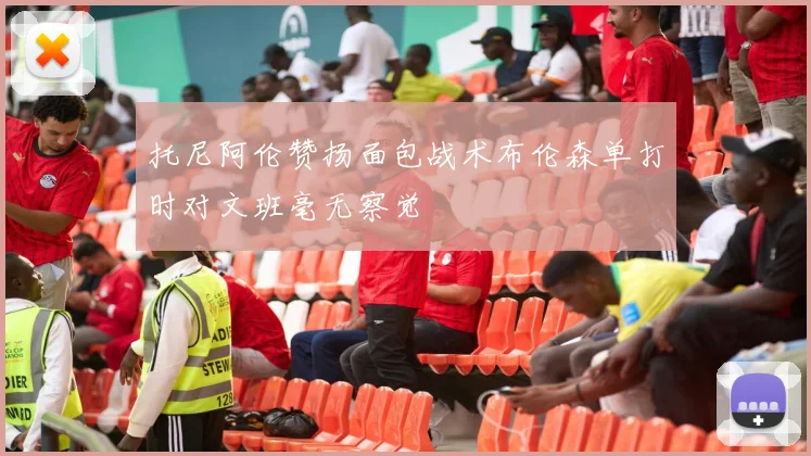 托尼阿伦赞扬面包战术布伦森单打时对文班毫无察觉