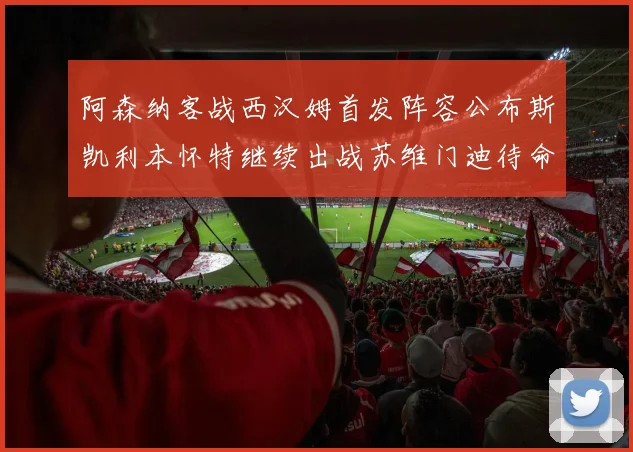 阿森纳客战西汉姆首发阵容公布斯凯利本怀特继续出战苏维门迪待命替补