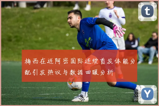 梅西在迈阿密国际连续首发体能分配引发热议与数据回暖分析