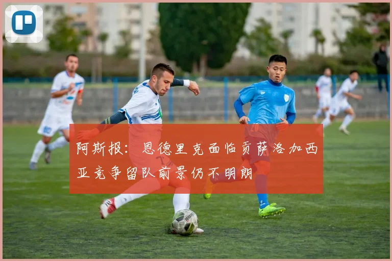 阿斯报：恩德里克面临贡萨洛加西亚竞争留队前景仍不明朗