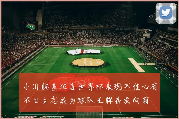 小川航基坦言世界杯表现不佳心有不甘立志成为球队王牌奋发向前