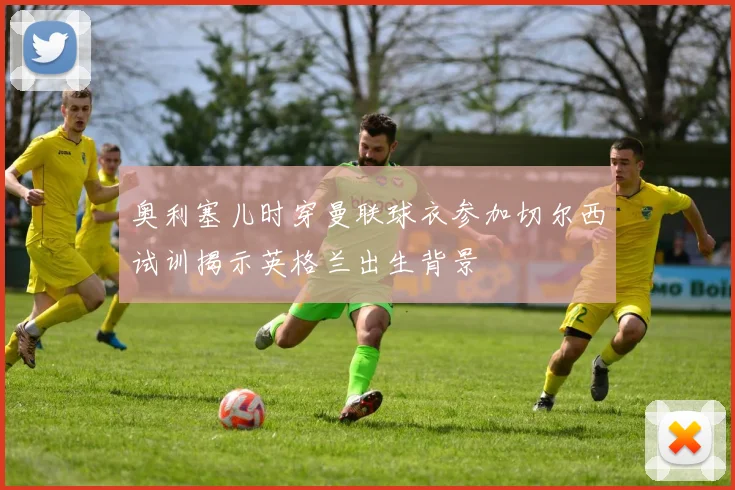 奥利塞儿时穿曼联球衣参加切尔西试训揭示英格兰出生背景