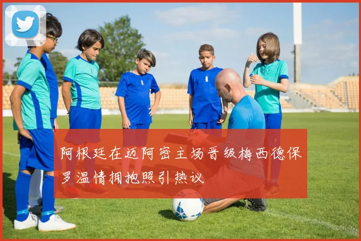 阿根廷在迈阿密主场晋级梅西德保罗温情拥抱照引热议