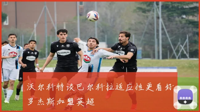 沃尔科特谈巴尔科拉适应性更看好罗杰斯加盟英超