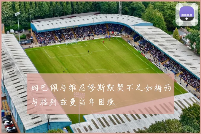 姆巴佩与维尼修斯默契不足如梅西与格列兹曼当年困境