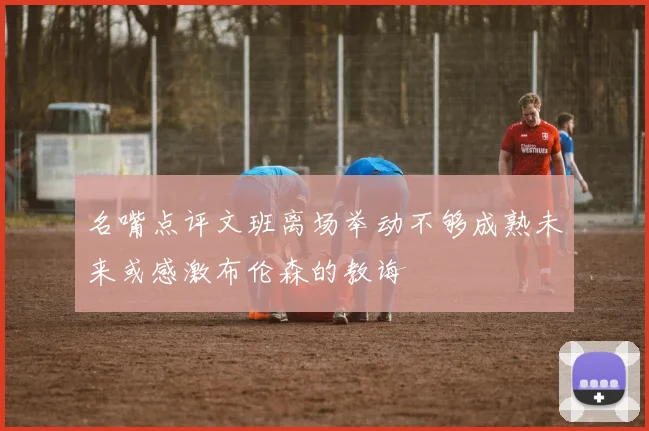 名嘴点评文班离场举动不够成熟未来或感激布伦森的教诲
