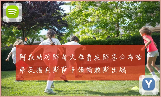 阿森纳对阵考文垂首发阵容公布哈弗茨措利斯萨卡领衔赖斯出战