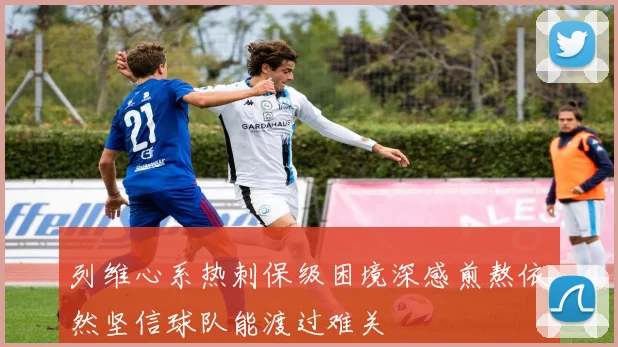 列维心系热刺保级困境深感煎熬依然坚信球队能渡过难关