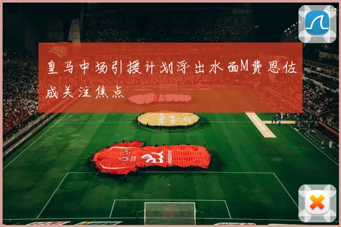皇马中场引援计划浮出水面M费恩佐成关注焦点