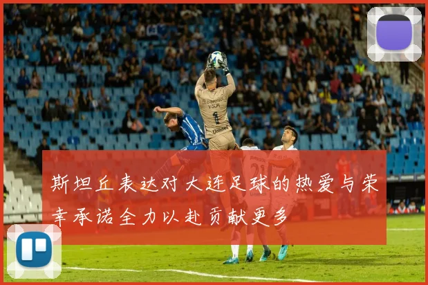斯坦丘表达对大连足球的热爱与荣幸承诺全力以赴贡献更多