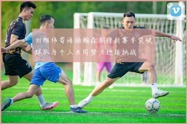 刘维伟寄语杨瀚森期待新赛季突破球队与个人共同努力迎接挑战