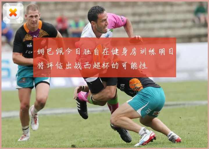 姆巴佩今日独自在健身房训练明日将评估出战西超杯的可能性
