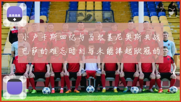 小卢卡斯回忆与马尔基尼奥斯共战巴萨的难忘时刻与未能捧起欧冠的遗憾