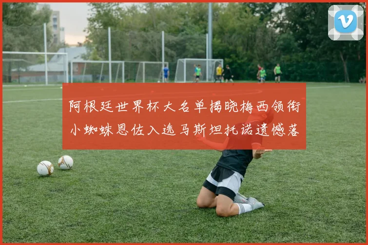阿根廷世界杯大名单揭晓梅西领衔小蜘蛛恩佐入选马斯坦托诺遗憾落选