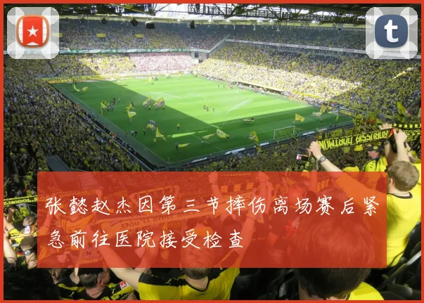 张懿赵杰因第三节摔伤离场赛后紧急前往医院接受检查