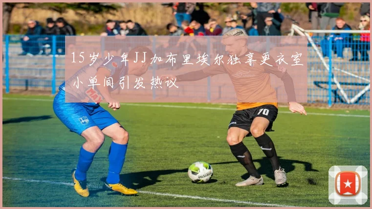 15岁少年JJ加布里埃尔独享更衣室小单间引发热议